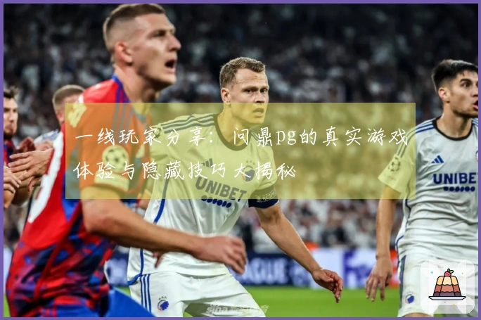 一线玩家分享：问鼎pg的真实游戏体验与隐藏技巧大揭秘