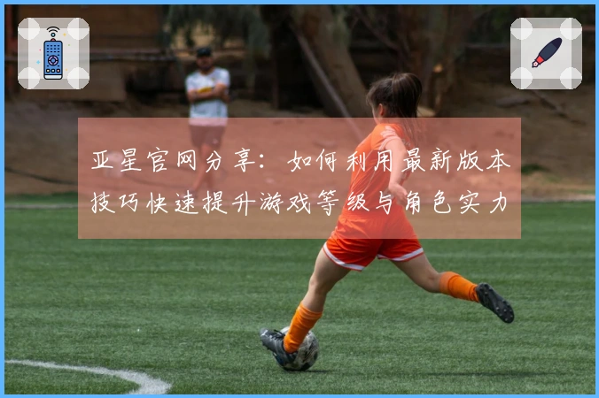 亚星官网分享：如何利用最新版本技巧快速提升游戏等级与角色实力