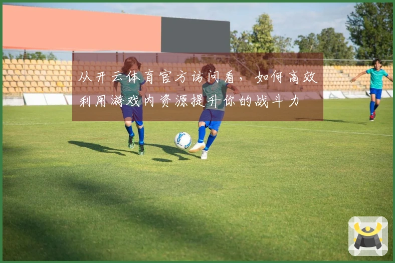 从开云体育官方访问看，如何高效利用游戏内资源提升你的战斗力